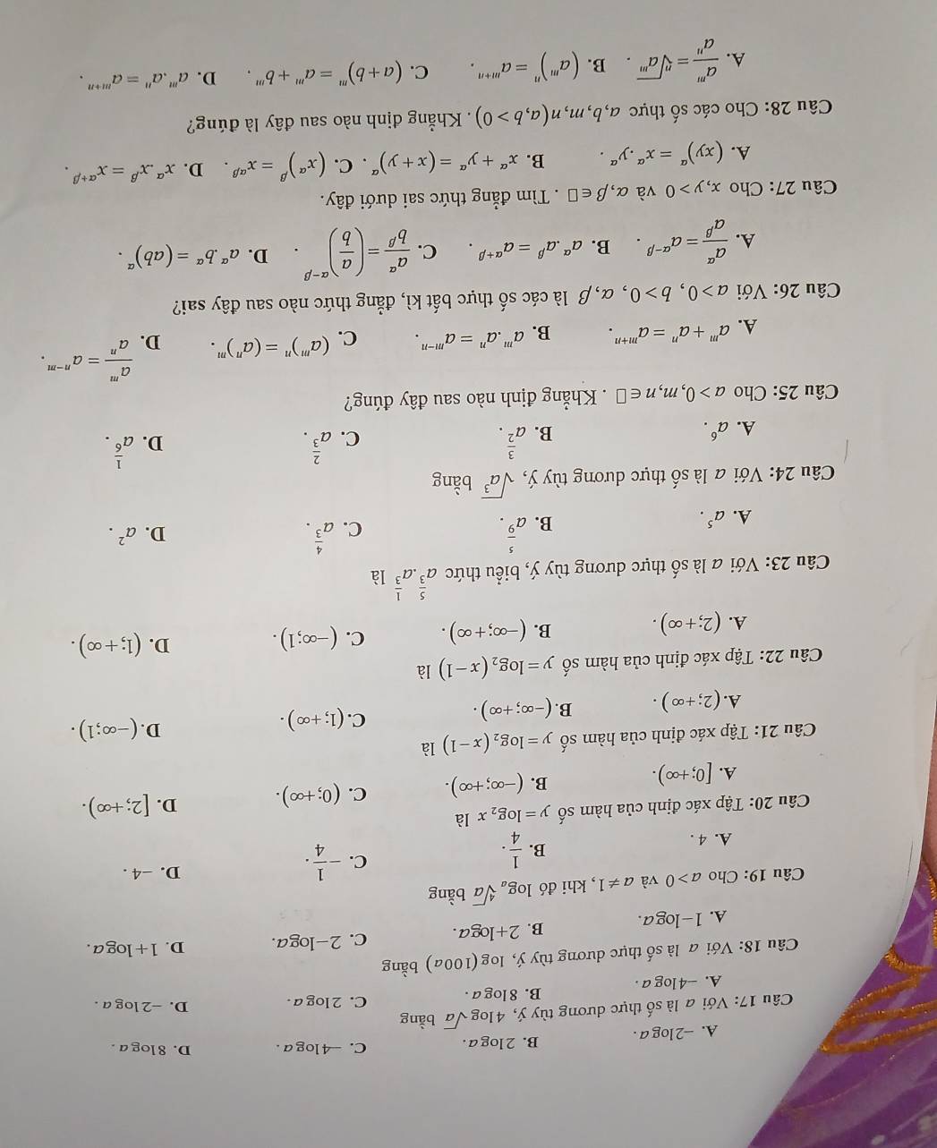 A. -2log a . B. 2 log a . C. -4 log a . D. 8 log a .
Câu 17: Với a là số thực dương tùy ý, 4log sqrt(a) bàng
B. 8 log a. C. 2 log a .
D. -2 log a .
A. --4 log a .
Câu 18: Với a là số thực dương tùy ý, log (100a) bằng
A. 1- log Q B. 2+log a c. 2-loga. D. 1+log a.

Câu 19: Cho a>0 và a!= 1 , khi đó log _asqrt[4](a) bằng
A. 4 .
B.  1/4 ·
C. - 1/4 ·
D. -4 .
Câu 20: Tập xác định của hàm số y=log _2x là
A. [0;+∈fty ).
B. (-∈fty ;+∈fty ). C. (0;+∈fty ). D. [2;+∈fty ).
Câu 21: Tập xác định của hàm số y=log _2(x-1) là
C.
D.
A. (2;+∈fty ). B. (-∈fty ;+∈fty ). (1;+∈fty ). (-∈fty ;1).
Câu 22: Tập xác định của hàm số y=log _2(x-1) là
A. (2;+∈fty ). (-∈fty ;+∈fty ). C. (-∈fty ;1). D. (1;+∈fty ).
B.
Câu 23: Với a là số thực dương tùy ý, biểu thức a^(frac 5)3· a^(frac 1)3 là
A. a^5. B. a^(frac 5)9. a^(frac 4)3.
C.
D. a^2.
Câu 24: Với a là shat O thực dương tùy ý, sqrt(a^3) bằng
C. a^(frac 2)3.
D.
A. a^6. B. a^(frac 3)2. a^(frac 1)6.
Câu 25: Cho a>0,m,n∈ □. Khẳng định nào sau đây đúng?
A. a^m+a^n=a^(m+n). B. a^m.a^n=a^(m-n). C. (a^m)^n=(a^n)^m. D.  a^m/a^n =a^(n-m).
Câu 26: Với a>0,b>0 , α,β là các số thực bất kì, đẳng thức nào sau đây sai?
A.  a^(alpha)/a^(beta) =a^(alpha -beta). B. a^(alpha).a^(beta)=a^(alpha +beta). C.  a^(alpha)/b^(beta) =( a/b )^alpha -beta  D. a^(alpha).b^(alpha)=(ab)^alpha .
Câu 27: Cho x,y>0 và alpha ,beta ∈ □. Tìm đẳng thức sai dưới đây.
A. (xy)^a=x^a.y^a. B. x^(alpha)+y^(alpha)=(x+y)^alpha . C. (x^(alpha))^beta =x^(alpha beta) D. x^(alpha).x^(beta)=x^(alpha +beta).
Câu 28: Cho các số thực a, b , m m_2 n(a,b>0). Khẳng định nào sau đây là đúng?
A.  a^m/a^n =sqrt[n](a^m). B. (a^m)^n=a^(m+n). C. (a+b)^m=a^m+b^m. D. a^m.a^n=a^(m+n).
