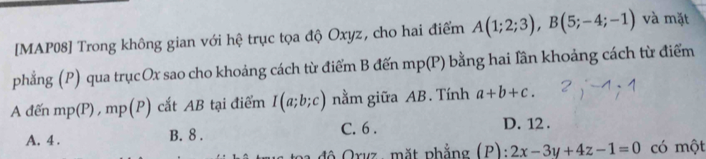 [MAP08] Trong không gian với hệ trục tọa độ Oxyz, cho hai điểm A(1;2;3), B(5;-4;-1) và mặt
phẳng (P) qua trụcOx sao cho khoảng cách từ điểm B đến 1 n mp(P) bằng hai lân khoảng cách từ điểm
A đến mp(P) , mp(P) cắt AB tại điểm I(a;b;c) nằm giữa AB. Tính a+b+c.
A. 4. B. 8. C. 6. D. 12.
đ ộ Orvz , mặt phẳng (P): 2x-3y+4z-1=0 có một