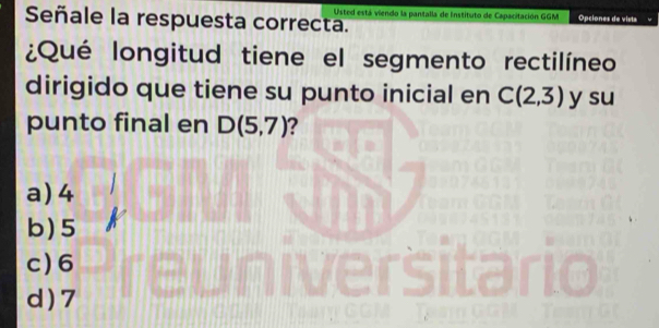 Usted está viendo la pantalla de Instituto de Capacitación GGM Opciones de vista
Señale la respuesta correcta.
¿Qué longitud tiene el segmento rectilíneo
dirigido que tiene su punto inicial en C(2,3) y su
punto final en D(5,7) 2
a) 4
b) 5
c) 6
d ) 7