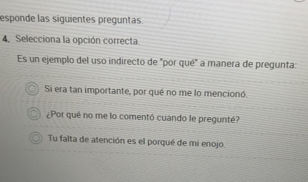 esponde las siguientes preguntas.
4. Selecciona la opción correcta.
Es un ejemplo del uso indirecto de "por qué" a manera de pregunta:
Si era tan importante, por qué no me lo mencionó.
¿Por qué no me lo comentó cuando le pregunté?
Tu falta de atención es el porqué de mi enojo.