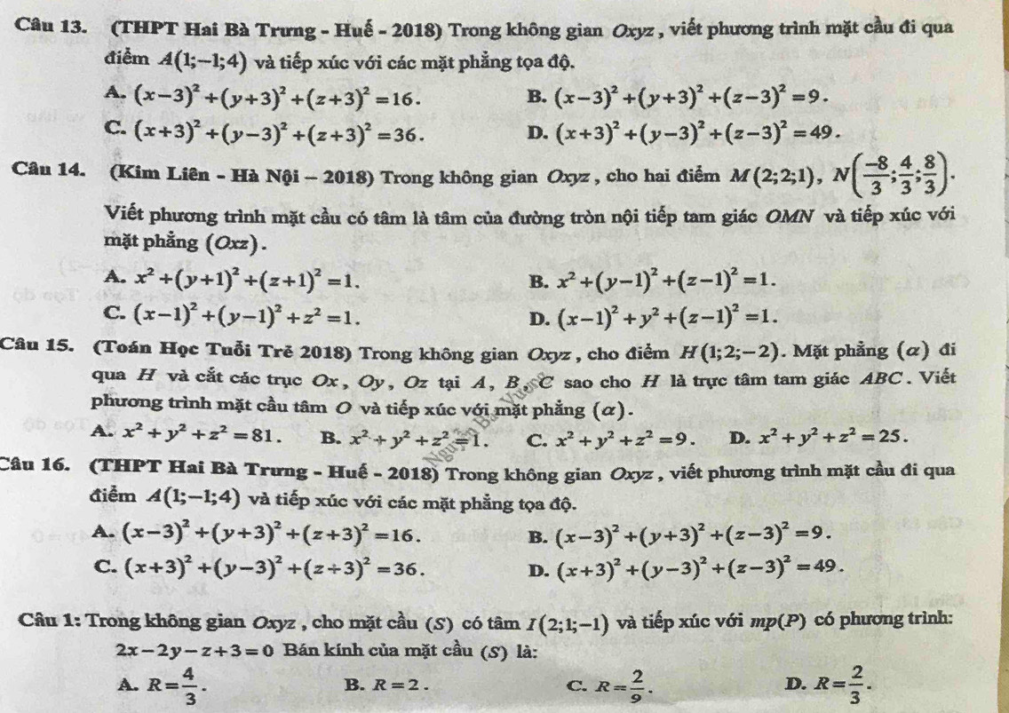 (THPT Hai Bà Trưng - Huế - 2018) Trong không gian Oxyz , viết phương trình mặt cầu đi qua
điểm A(1;-1;4) và tiếp xúc với các mặt phẳng tọa độ.
A. (x-3)^2+(y+3)^2+(z+3)^2=16. (x-3)^2+(y+3)^2+(z-3)^2=9.
B.
C. (x+3)^2+(y-3)^2+(z+3)^2=36. (x+3)^2+(y-3)^2+(z-3)^2=49.
D.
Câu 14. (Kim Liên - Hà Nội - 2018) Trong không gian Oxyz , cho hai điểm M(2;2;1),N( (-8)/3 ; 4/3 ; 8/3 ).
Viết phương trình mặt cầu có tâm là tâm của đường tròn nội tiếp tam giác OMN và tiếp xúc với
mặt phẳng (Oxz) .
A. x^2+(y+1)^2+(z+1)^2=1. x^2+(y-1)^2+(z-1)^2=1.
B.
C. (x-1)^2+(y-1)^2+z^2=1. (x-1)^2+y^2+(z-1)^2=1.
D.
Câu 15. (Toán Học Tuổi Trẻ 2018) Trong không gian Oxyz , cho điểm H(1;2;-2). Mặt phẳng (α) đi
qua H và cắt các trục Ox, Oy, Oz tại A, B s°C sao cho H là trực tâm tam giác ABC . Viết
phương trình mặt cầu tâm O và tiếp xúc với mặt phẳng (α).
A. x^2+y^2+z^2=81. B. x^2+y^2+z^2=1. C. x^2+y^2+z^2=9. D. x^2+y^2+z^2=25.
Câu 16. (THPT Hai Bà Trưng - Huế - 2018) Trong không gian Oxyz , viết phương trình mặt cầu đi qua
điểm A(1;-1;4) và tiếp xúc với các mặt phẳng tọa độ.
A. (x-3)^2+(y+3)^2+(z+3)^2=16. B. (x-3)^2+(y+3)^2+(z-3)^2=9.
C. (x+3)^2+(y-3)^2+(z+3)^2=36. (x+3)^2+(y-3)^2+(z-3)^2=49.
D.
Câu 1: Trong không gian Oxyz , cho mặt cầu (S) có tâm I(2;1;-1) và tiếp xúc với mp(P) có phương trình:
2x-2y-z+3=0 Bán kính của mặt cầu (S) là:
A. R= 4/3 . R= 2/9 . R= 2/3 .
B. R=2. C. D.