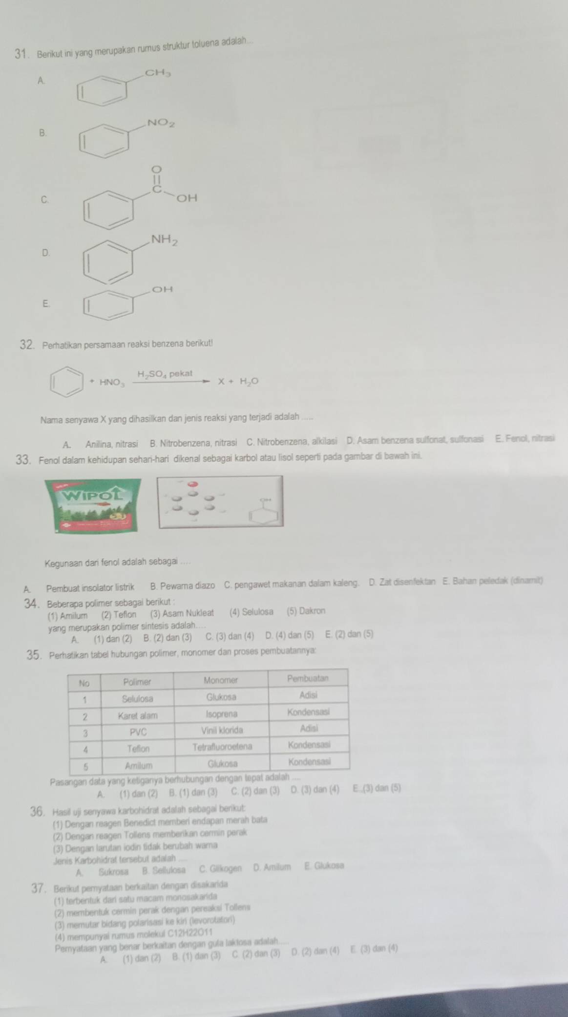 Berikut ini yang merupakan rumus struktur toluena adalah...
A.
CH_3
NO_2
B.
C.
OH
NH_2
D.
OH
E.
32. Perhatikan persamaan reaksi benzena berikut!
+ HNO H_2SO_4pek X+H_2O
Nama senyawa X yang dihasilkan dan jenis reaksi yang terjadi adalah
A. Anilina, nitrasi B. Nitrobenzena, nitrasi C. Nitrobenzena, alkilasi D. Asam benzena sulfonat, sulfonasi E. Fenol, nitrasi
33. Fenol dalam kehidupan sehari-hari dikenal sebagai karbol atau lisol seperti pada gambar di bawah ini.
wipot
Kegunaan dari fenol adalah sebagai .,
A. Pembuat insolator listrik B. Pewama diazo C. pengawet makanan dalam kaleng. D. Zat disenfektan E. Bahan peledak (dinamit)
34. Beberapa polimer sebagai berikut:
(1) Amilum (2) Teflon (3) Asam Nukleat (4) Selulosa (5) Dakron
yang merupakan polimer sintesis adalah...
A. (1) dan (2) B. (2) dan (3) C. (3) dan (4) D. (4) dan (5) E. (2) dan (5)
35. Perhatikan tabel hubungan polimer, monomer dan proses pembuatannya:
Pasangan data yang ke
A. (1) dan (2) B. (1) dan (3) C. (2) dan (3) D. (3) dan (4) E.,(3) dan (5)
36. Hasil uji senyawa karbohidrat adalah sebagai berikut:
(1) Dengan reagen Benedict memberi endapan merah bata
(2) Dengan reagen Tollens memberikan cermin perak
(3) Dengan larutan iodin tidak berubah warna
Jenis Karbohidrat tersebut adalah
A. Sukrosa B. Sellulosa C. Glikogen D. Amilum E. Glukosa
37. Berikut pemyataan berkaitan dengan disakarida
(1) terbentuk dari satu macam monosakarida
(2) membentuk cermin perak dengan pereaksi Tollens
(3) memutar bidang polarisasi ke kin (levorotatori)
(4) mempunyai rumus molekui C12H22O11
Pemyataan yang benar berkaitan dengan gula laklosa adalah....
A. (1) dan (2) B. (1) dan (3) C. (2) dan (3) D. (2 2) dan (4) E. (3) dan (4)