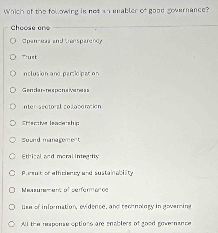 Which of the following is not an enabler of good governance?
Choose one
Openness and transparency
Trust
Inclusion and participation
Gender-responsiveness
Inter-sectoral collaboration
Effective leadership
Sound management
Ethical and moral integrity
Pursuit of efficiency and sustainability
Measurement of performance
Use of information, evidence, and technology in governing
All the response options are enablers of good governance