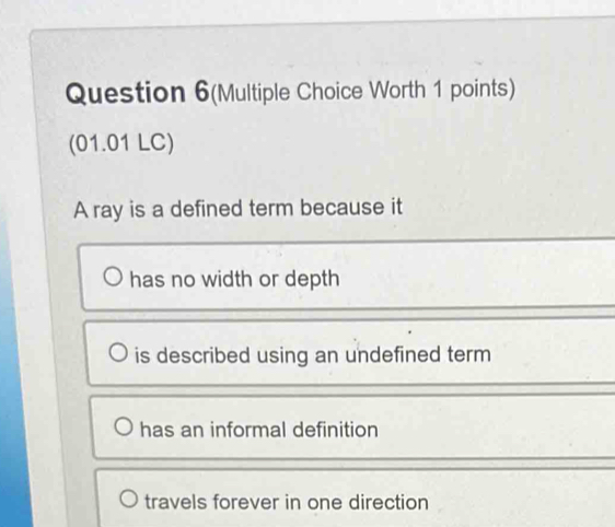 Question 6(Multiple Choice Worth 1 points)
(01.01 LC)
A ray is a defined term because it
has no width or depth
is described using an undefined term
has an informal definition
travels forever in one direction