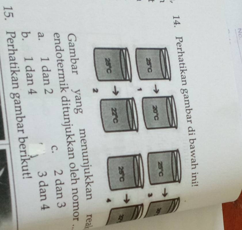 No.
14. Perhatikan gambar di bawah ini!
l
20°C
25°C
x_2
25°C
3
1
25°C
D
22°C
25°C
2
Gambar yang menunjukkan reak
endotermik ditunjukkan oleh nomor ..
a. 1 dan 2 c. 2 dan 3
3 dan 4
b. 1 dan 4
15. Perhatikan gambar berikut!