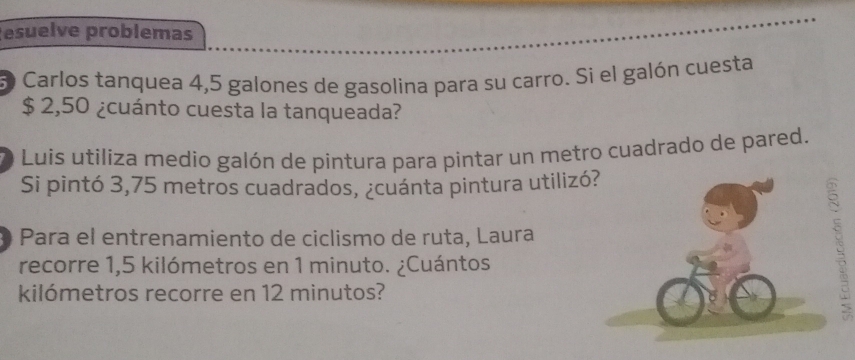 esuelve problemas 
3 Carlos tanquea 4,5 galones de gasolina para su carro. Si el galón cuesta
$ 2,50 ¿cuánto cuesta la tanqueada? 
3 O Luis utiliza medio galón de pintura para pintar un metro cuadrado de pared. 
Si pintó 3,75 metros cuadrados, ¿cuánta pintura utiliz 
Para el entrenamiento de ciclismo de ruta, Laura 
recorre 1,5 kilómetros en 1 minuto. ¿Cuántos 
kilómetros recorre en 12 minutos? 
>