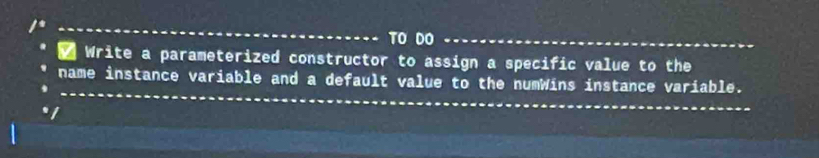 TO DO_ 
Write a parameterized constructor to assign a specific value to the 
_ 
_ 
name instance variable and a default value to the numWins instance variable. 
I 
_