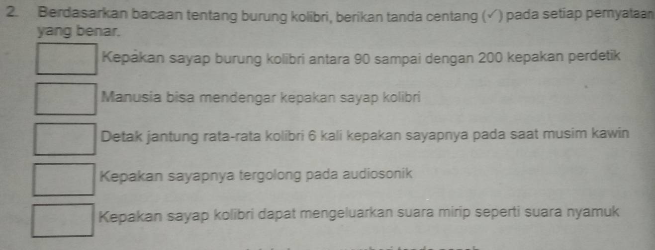 Berdasarkan bacaan tentang burung kolibri, berikan tanda centang (√) pada setiap pemyataan 
yang benar. 
Kepakan sayap burung kolibri antara 90 sampai dengan 200 kepakan perdetik 
Manusia bisa mendengar kepakan sayap kolibri 
Detak jantung rata-rata kolibri 6 kali kepakan sayapnya pada saat musim kawin 
Kepakan sayapnya tergolong pada audiosonik 
Kepakan sayap kolibri dapat mengeluarkan suara mirip seperti suara nyamuk