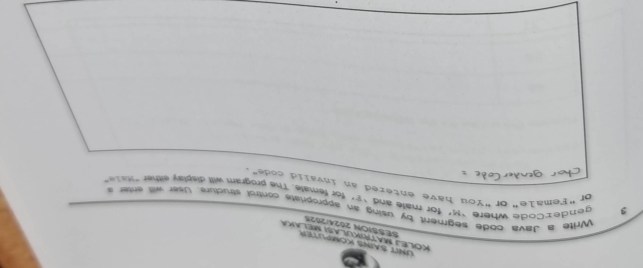 NIT SAINS KOMPUTER 
KOLEJ MATRIKULASI MELAKA 
SESSION 2024/2025 
3 
Write a Java code segment by using an appropriate control structure. User will enter a 
gendex Code where ‘ M ’ for male and ‘F’ for female. The program will display either "Ma1e” 
or "Female"or"You have entered an invalid code".