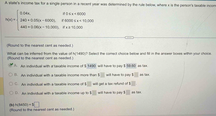 A state's income tax for a single person in a recent year was determined by the rule below, where x is the person's taxable incom
h(x)=beginarrayl 0.04x,if0≤ x<6000 240+0.05(x-6000),if6000≤ x<10,000 440+0.08(x-10,000),ifx≥ 10,000endarray.
(Round to the nearest cent as needed.)
What can be inferred from the value of h(1490)? Select the correct choice below and fill in the answer boxes within your choice.
(Round to the nearest cent as needed.)
A An individual with a taxable income of $ 1490 will have to pay $ 59.60 as tax.
B. An individual with a taxable income more than $ will have to pay $ as tax.
C. An individual with a taxable income of $ will get a tax refund of $
D. An individual with a taxable income up to $ will have to pay $□ as tax.
(b) h(8450)=$□
(Round to the nearest cent as needed.)