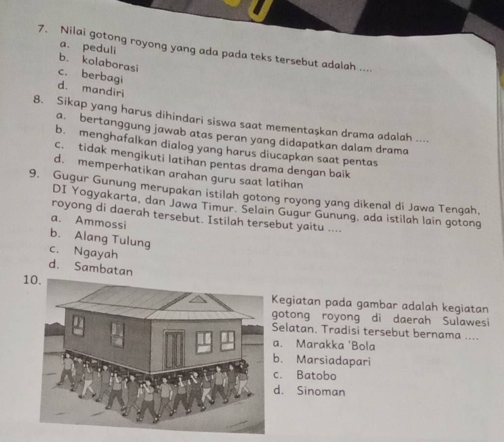 a. peduli
7. Nilai gotong royong yang ada pada teks tersebut adalah ....
b. kolaborasi
c. berbagi
d. mandiri
8. Sikap yang harus dihindari siswa saat mementaşkan drama adalah ....
a. bertanggung jawab atas peran yang didapatkan dalam drama
b. menghafalkan dialog yang harus diucapkan saat pentas
c. tidak mengikuti latihan pentas drama dengan baik
d. memperhatikan arahan guru saat latihan
9. Gugur Gunung merupakan istilah gotong royong yang dikenal di Jawa Tengah.
DI Yogyakarta, dan Jawa Timur. Selain Gugur Gunung, ada istilah lain gotong
royong di daerah tersebut. Istilah tersebut yaitu ....
a. Ammossi
b. Alang Tulung
c. Ngayah
d. Sambatan
1
egiatan pada gambar adalah kegiatan
otong royong di daerah Sulawesi
elatan. Tradisi tersebut bernama ..... Marakka 'Bola
. Marsiadapari. Batobo
d. Sinoman