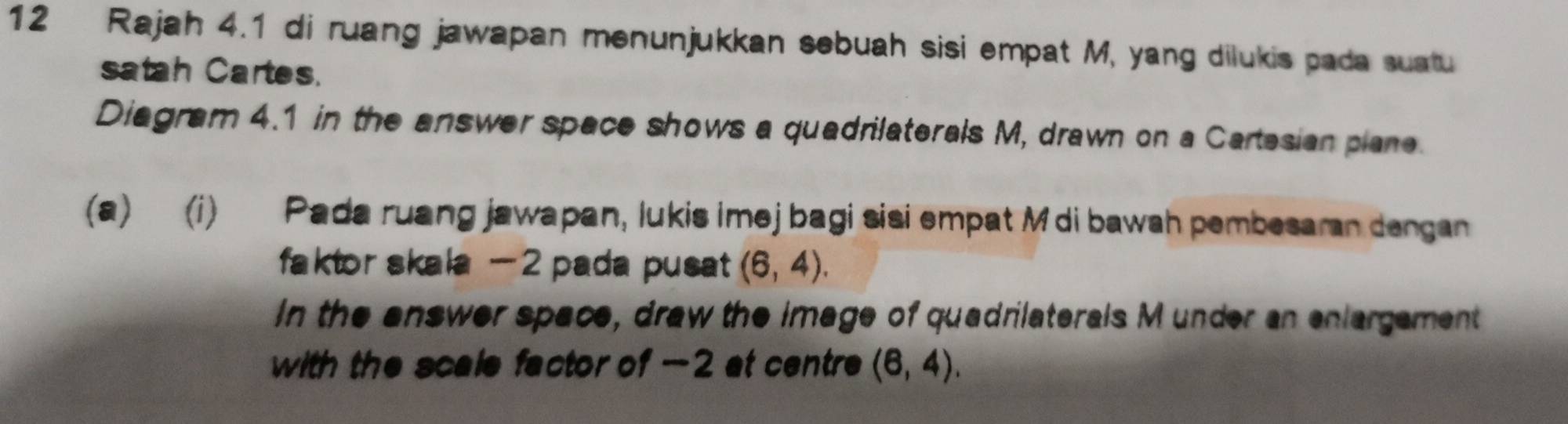 Rajah 4.1 di ruang jawapan menunjukkan sebuah sisi empat M, yang dilukis pada suatu 
satah Cartes. 
Diagram 4.1 in the answer space shows a quadrilaterals M, drawn on a Cartesian plane. 
(a) (i) Pada ruang jawapan, lukis imejbagi sisi empat M di bawah pembesaran dengan 
faktor skala - 2 pada pusat (6,4). 
In the answer space, draw the image of quadrilaterals M under an enlargement 
with the scale factor of -2 at centre (6,4).