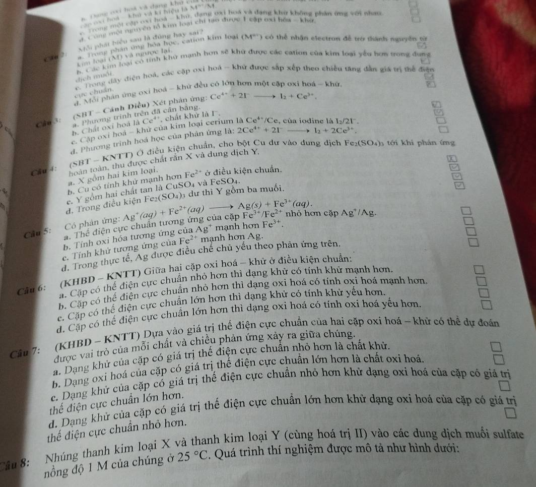 4 Dạng oxi hoà và dạng khu củ
can oxi hoa ' khủ và kí hiệu là M''/M
c Trong một cập oxi hoà - khu, dang oxi hoá và đạng khở không phân ứng với nhau
d. Cùng một nguyên tổ kim loại chi tạo được 1 cập cại hóa -  khứ
Môi phát biểu sau là đùng hay sai?
kim loại (M) và ngược lại. (M°) có thể nhận electron đễ trở thành nguyên từ
Cầo ?:
a. Trong phân ứng hỏa học, cation kim loại
dịch muối. b. Các kim loại có tính khử mạnh hơn sẽ khử được các cation của kim loại yếu hơa trong dung
c. Trong đây điện hoá, các cập oxi hoá - khử được sắp xếp theo chiều tăng dẫn giá trị thể điện
đ. Mỗi phân ứng oxi hoá - khử đều
- khứ.
cực chuẩn.
(SBT - Cánh Diều) Xét phản ứng: Ce^(4+)+2I^-to I_2+Ce^(3+).
C Câu 3: a. Phương trình trên đã cần bằng.
b. Chất oxi hoá liCe^(4+) , chất khử là I.
c. Cập oxi hoá - khử của kim loại cerium là Ce^(4+)/Ce , của iodine là
d. Phương trình hoá học của phản ứng la:2Ce^(4+)+2I^-to I_2+2Ce^(3+). I_2/21^-.
Cầu 4: -KN NTT) Ở điều kiện chuẩn, cho bột Cu dư vào dung dịch
Fe_2(SO_4)_3 tới khi phán ứng
hoàn toàn, thu được chất rắn X và dung dịch Y,
(SBT
4 a. X gồm hai kim loại. Fe^(2+) ở điều kiện chuẩn.
b. Cu có tính khử mạnh hơn
e. Y gồm hai chất tan là CuSO4 và Fe SO_4.
đ. Trong điều kiện Fe_2(SO_4) 3 dự thì Y gồm ba muối.
7
Cầu 5:     Có phân ứng: Ag^+(aq)+Fe^(2+)(aq)to Ag(s)+Fe^(3+)(aq). Fe^(3+)/Fe^(2+) nhỏ hơn cặp Ag^+/Ag.
a. Thể điện cực chuân tương ứng của cập
b.  Tính oxi hóa tương ứng của Ag * mạnh hơn Fe^(3+).
c. Tính khử tương ứng của Fe^(2+) mạnh hơn Ag.
d. Trong thực tế, Ag được điều chế chủ yếu theo phản ứng trên.
(KHBD - KNTT) Giữa hai cặp oxi hoá - khử ở điều kiện chuẩn:
a. Cặp có thế điện cực chuẩn nhỏ hơn thì dạng khử có tính khử mạnh hơn.
Câu 6:
b. Cặp có thể điện cực chuẩn nhỏ hơn thì dạng oxi hoá có tính oxi hoá mạnh hơn
c. Cặp có thế điện cực chuẩn lớn hơn thì dạng khử có tính khử yếu hơn.
d. Cặp có thế điện cực chuẩn lớn hơn thì dạng oxi hoá có tính oxi hoá yếu hơn.
Câu 7: (KHBD - KNTT) Dựa yào giá trị thế điện cực chuẩn của hai cặp oxi hoá - khử có thể dự đoán
được vai trò của mỗi chất và chiều phản ứng xảy ra giữa chúng.
a. Dạng khử của cặp có giá trị thế điện cực chuẩn nhỏ hơn là chất khử.
b. Dạng oxi hoá của cặp có giá trị thế điện cực chuẩn lớn hơn là chất oxi hoá.
c. Dạng khử của cặp có giá trị thế điện cực chuẩn nhỏ hơn khử dạng oxi hoá của cặp có giá trị
thế điện cực chuẩn lớn hơn.
d. Dạng khử của cặp có giá trị thế điện cực chuẩn lớn hơn khử dạng oxi hoá của cặp có giá trị
thế điện cực chuẩn nhỏ hơn.
Câu 8: Nhúng thanh kim loại X và thanh kim loại Y (cùng hoá trị II) vào các dung dịch muối sulfate . Quá trình thí nghiệm được mô tả như hình dưới:
nồng độ 1 M của chúng ở 25°C