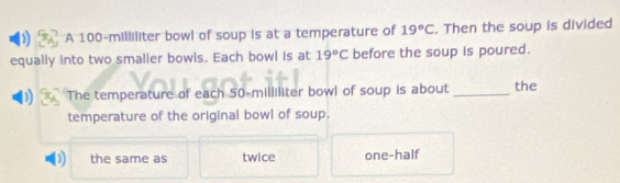 ) A 100-milliliter bowl of soup is at a temperature of 19°C. Then the soup is divided
equally into two smaller bowls. Each bowl is at 19°C before the soup is poured.
D The temperature of each 50-milliliter bowl of soup is about _the
temperature of the original bowl of soup.
D) the same as twice one-half