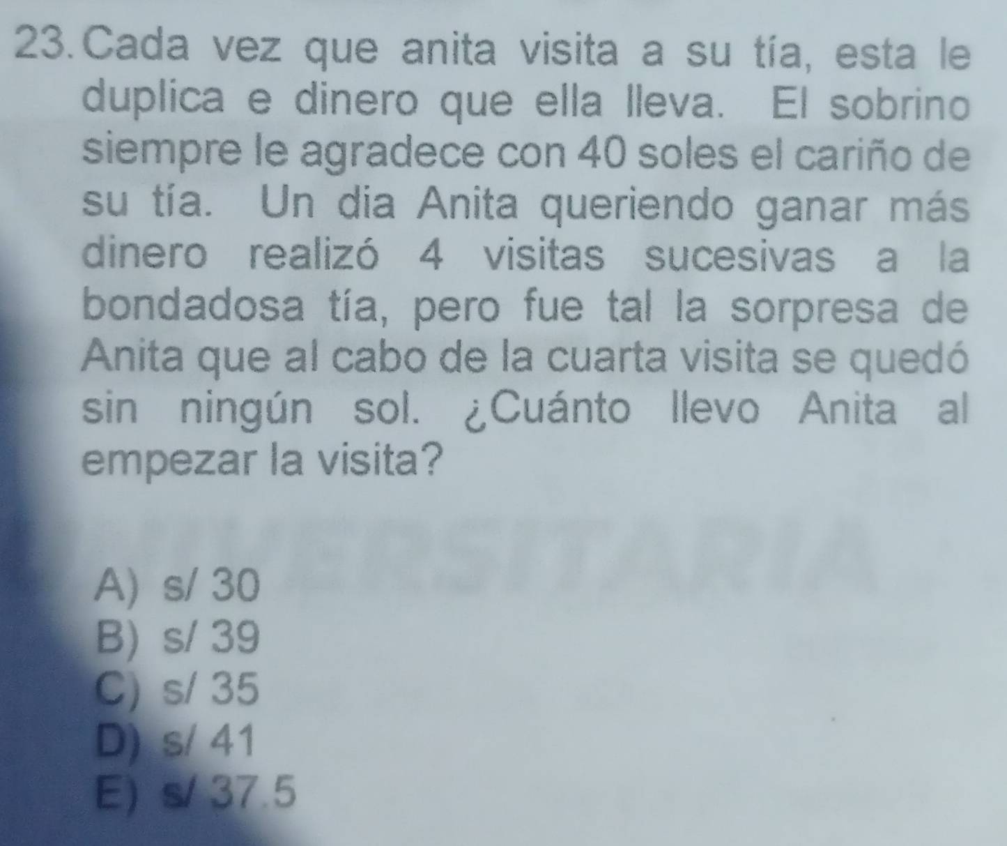 Cada vez que anita visita a su tía, esta le
duplica e dinero que ella lleva. El sobrino
siempre le agradece con 40 soles el cariño de
su tía. Un dia Anita queriendo ganar más
dinero realizó 4 visitas sucesivas a la
bondadosa tía, pero fue tal la sorpresa de
Anita que al cabo de la cuarta visita se quedó
sin ningún sol. ¿Cuánto llevo Anita al
empezar la visita?
A) s/ 30
B) s/ 39
C) s/ 35
D) s/ 41
E) s/ 37.5