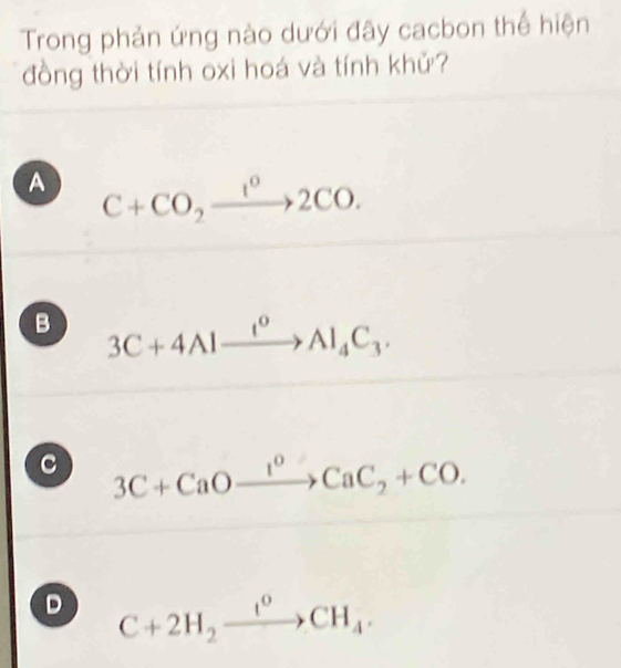 Trong phản ứng nào dưới đây cacbon thể hiện
đồng thời tính oxi hoá và tính khử?
A C+CO_2xrightarrow 1°2CO.
B 3C+4Alxrightarrow I^0Al_4C_3.
c 3C+CaOxrightarrow I^0CaC_2+CO.
D C+2H_2xrightarrow I°CH_4.