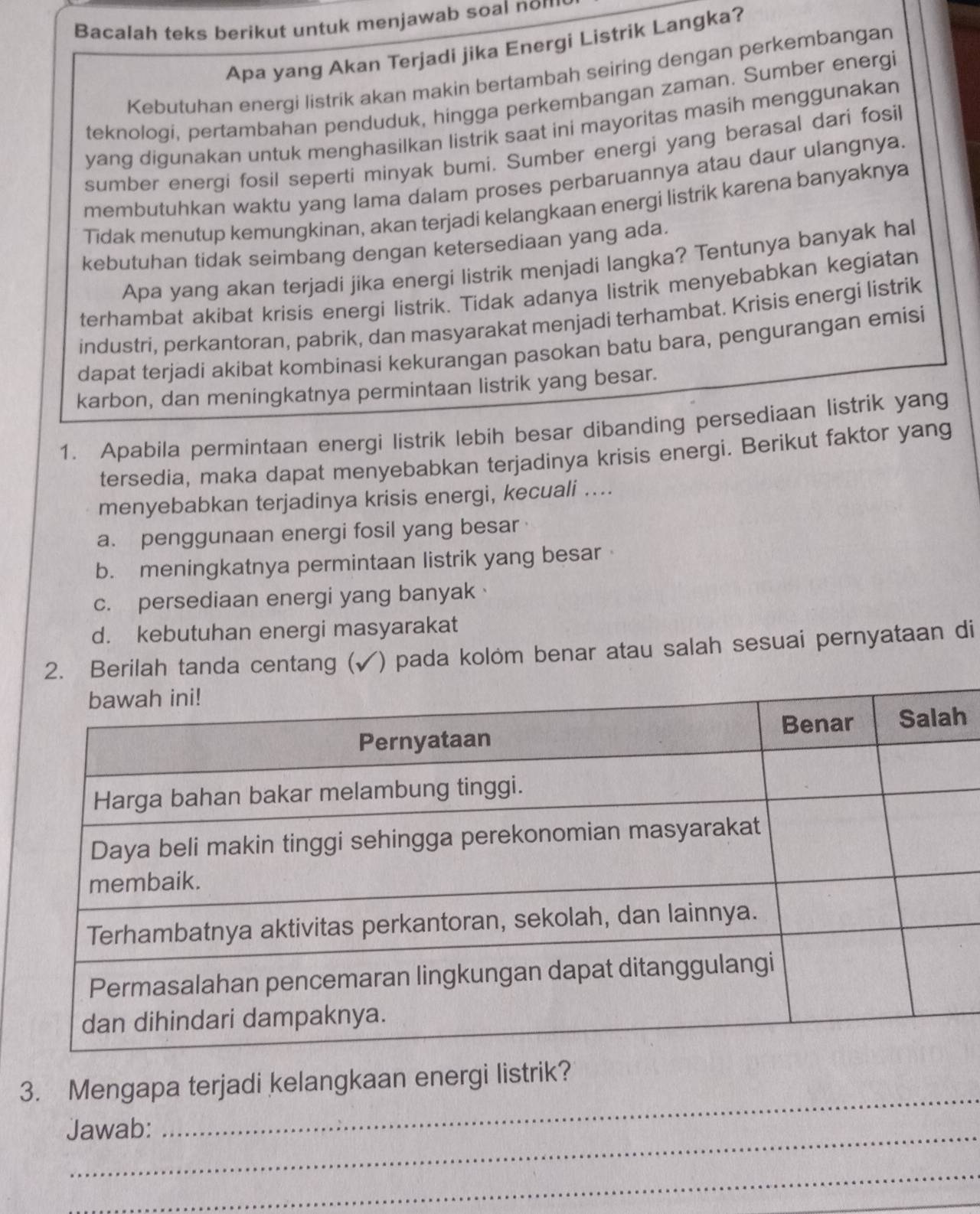 Bacalah teks berikut untuk menjawab soal nom
Apa yang Akan Terjadi jika Energi Listrik Langka?
Kebutuhan energi listrik akan makin bertambah seiring dengan perkembangan
teknologi, pertambahan penduduk, hingga perkembangan zaman. Sumber energi
yang digunakan untuk menghasilkan listrik saat ini mayoritas masih menggunakan
sumber energi fosil seperti minyak bumi. Sumber energi yang berasal dari fosi
membutuhkan waktu yang lama dalam proses perbaruannya atau daur ulangnya.
Tidak menutup kemungkinan, akan terjadi kelangkaan energi listrik karena banyaknya
kebutuhan tidak seimbang dengan ketersediaan yang ada.
Apa yang akan terjadi jika energi listrik menjadi langka? Tentunya banyak hal
terhambat akibat krisis energi listrik. Tidak adanya listrik menyebabkan kegiatan
industri, perkantoran, pabrik, dan masyarakat menjadi terhambat. Krisis energi listrik
dapat terjadi akibat kombinasi kekurangan pasokan batu bara, pengurangan emisi
karbon, dan meningkatnya permintaan listrik yang besar.
1. Apabila permintaan energi listrik lebih besar dibanding persediaan listrik yang
tersedia, maka dapat menyebabkan terjadinya krisis energi. Berikut faktor yang
menyebabkan terjadinya krisis energi, kecuali ....
a. penggunaan energi fosil yang besar
b. meningkatnya permintaan listrik yang besar
c. persediaan energi yang banyak
d. kebutuhan energi masyarakat
2. Berilah tanda centang ( (√) pada kolóm benar atau salah sesuai pernyataan di
h
3. Mengapa terjadi kelangkaan energi listrik?
Jawab:
_
_