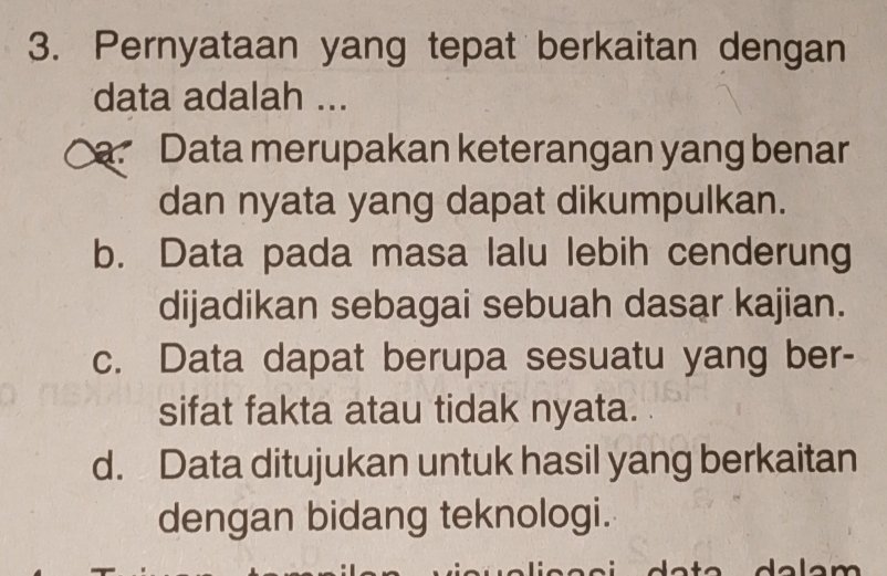 Pernyataan yang tepat berkaitan dengan
data adalah ...
Data merupakan keterangan yang benar
dan nyata yang dapat dikumpulkan.
b. Data pada masa lalu lebih cenderung
dijadikan sebagai sebuah dasar kajian.
c. Data dapat berupa sesuatu yang ber-
sifat fakta atau tidak nyata.
d. Data ditujukan untuk hasil yang berkaitan
dengan bidang teknologi.