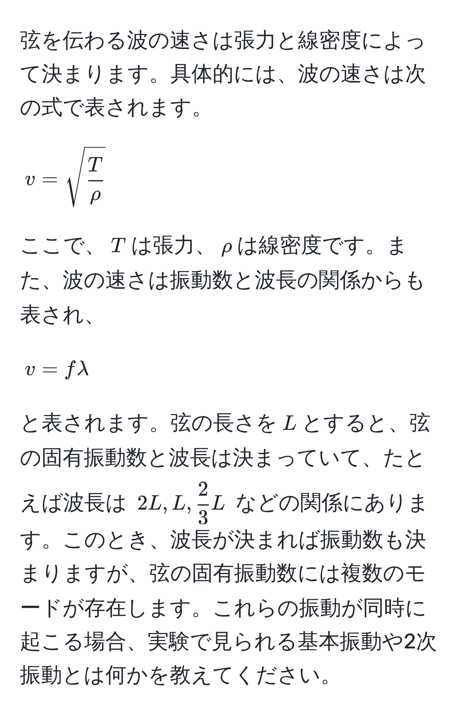 弦を伝わる波の速さは張力と線密度によって決まります。具体的には、波の速さは次の式で表されます。  
[ v = sqrt(fracT)rho ]  
ここで、( T )は張力、( rho )は線密度です。また、波の速さは振動数と波長の関係からも表され、  
[ v = f lambda ]  
と表されます。弦の長さを( L )とすると、弦の固有振動数と波長は決まっていて、たとえば波長は ( 2L, L,  2/3 L ) などの関係にあります。このとき、波長が決まれば振動数も決まりますが、弦の固有振動数には複数のモードが存在します。これらの振動が同時に起こる場合、実験で見られる基本振動や2次振動とは何かを教えてください。