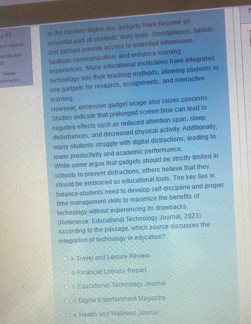 ()11 In the modem digital era, gadgets have become an
lum dijawab essential part of students' daily lives. Smartphones, tablets,
tandai dari and laptops provide access to unlimited information,
10
facilitate communication, and enhance learning
Tandai experiences. Many educational institutions have integrated
ertanyaan
technology into their teaching methods, allowing students to
use gadgets for research, assignments, and interactive
learning.
However, excessive gadget usage also raises concerns.
Studies indicate that prolonged screen time can lead to
negative effects such as reduced attention span, sleep
disturbances, and decreased physical activity. Additionally,
many students struggle with digital distractions, leading to
lower productivity and academic performance.
While some argue that gadgets should be strictly limited in
schools to prevent distractions, others believe that they
should be embraced as educational tools. The key lies in
balance-students need to develop self-discipline and proper
time management skills to maximize the benefits of
technology without experiencing its drawbacks.
(Reference: Educational Technology Journal, 2023)
According to the passage, which source discusses the
integration of technology in education?
Travel and Leisure Review
b. Financial Literacy Report
c. Educational Technology Journal
d. Digital Entertainment Magazine
e Health and Wellness Journal