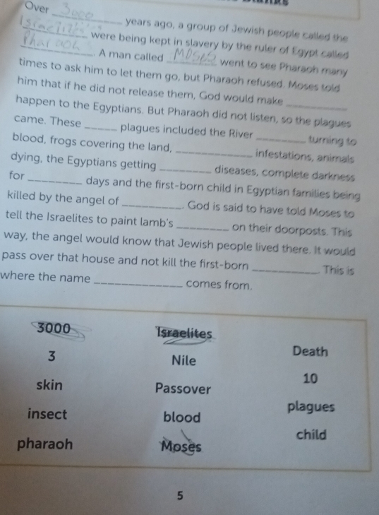 Over 
_ 
_years ago, a group of Jewish people called the 
_were being kept in slavery by the ruler of Egypt called 
. A man called went to see Pharaoh many 
times to ask him to let them go, but Pharaoh refused. Moses told 
him that if he did not release them, God would make 
happen to the Egyptians. But Pharaoh did not listen, so the plagues 
came. These _plagues included the River turning to 
blood, frogs covering the land, __infestations, animals 
dying, the Egyptians getting _diseases, complete darkness 
for _ days and the first-born child in Egyptian families being 
killed by the angel of _. God is said to have told Moses to 
tell the Israelites to paint lamb's _on their doorposts. This 
way, the angel would know that Jewish people lived there. It would 
pass over that house and not kill the first-born _This is 
where the name _comes from. 
5