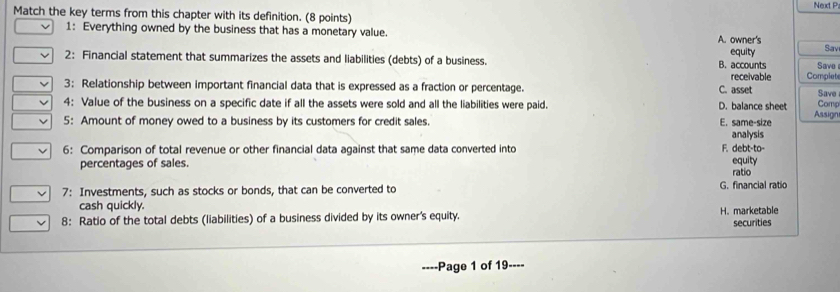 Next P
Match the key terms from this chapter with its definition. (8 points)
1: Everything owned by the business that has a monetary value. A. owner's Sav
2: Financial statement that summarizes the assets and liabilities (debts) of a business. B. accounts equity Save
3: Relationship between important financial data that is expressed as a fraction or percentage. C. asset receivable Complete Save
4: Value of the business on a specific date if all the assets were sold and all the liabilities were paid. D. balance sheet Comp
5: Amount of money owed to a business by its customers for credit sales. E. same-size Assign
analysis
6: Comparison of total revenue or other financial data against that same data converted into F. debt-to-
percentages of sales. ratio equity
7: Investments, such as stocks or bonds, that can be converted to G. financial ratio
cash quickly.
8: Ratio of the total debts (liabilities) of a business divided by its owner's equity. H. marketable securities
-Page 1 of 19----