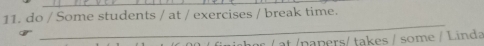 do / Some students / at / exercises / break time. 
_ 
/ at /napers/ takes / some / Linda