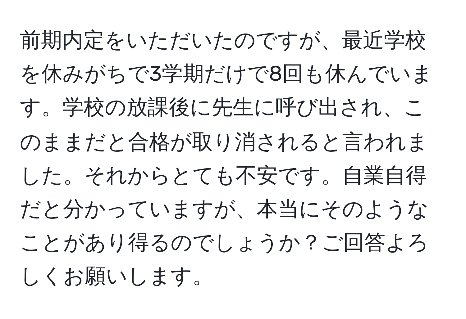 前期内定をいただいたのですが、最近学校を休みがちで3学期だけで8回も休んでいます。学校の放課後に先生に呼び出され、このままだと合格が取り消されると言われました。それからとても不安です。自業自得だと分かっていますが、本当にそのようなことがあり得るのでしょうか？ご回答よろしくお願いします。