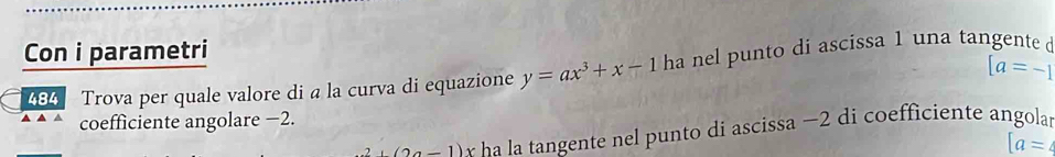 Con i parametri
[a=-1
484 Trova per quale valore di a la curva di equazione y=ax^3+x-1 ha nel punto di ascissa 1 una tangente d 
coefficiente angolare −2.
2+(2a-1)x ha la tangente nel punto di ascissa −2 di coefficiente angola
[a = 4