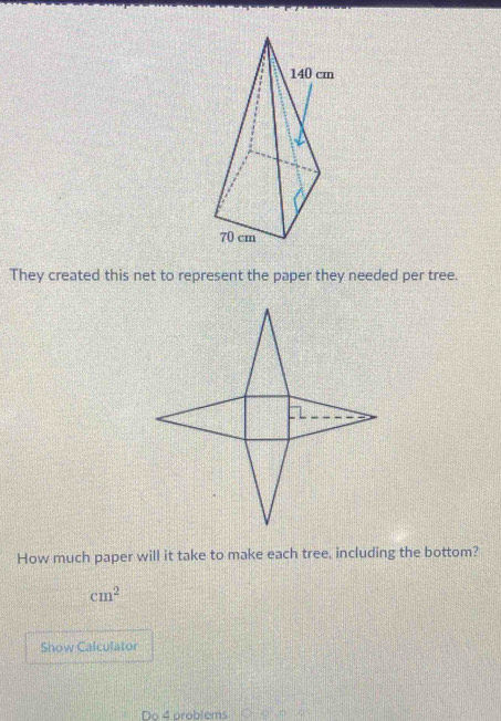 They created this net to represent the paper they needed per tree. 
How much paper will it take to make each tree, including the bottom?
cm^2
Show Calculator 
Do 4 problems