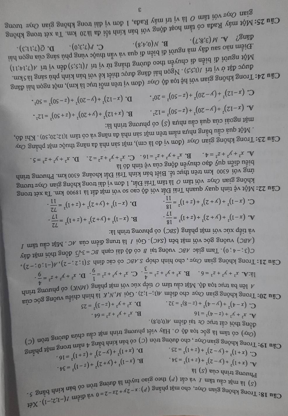 Trong không gian Oxyz, cho mặt phẳng . (P):x-2y+2z-2=0 và điểm I(-1;2;-1). Xét
(S) là mặt cầu tâm / và cắt (P) theo giao tuyến là đường tròn có bán kính bằng 5.
Phương trình của (S) là
A. (x+1)^2+(y-2)^2+(z+1)^2=34. B. (x-1)^2+(y+2)^2+(z-1)^2=34.
C. (x+1)^2+(y-2)^2+(z+1)^2=25. D. (x+1)^2+(y-2)^2+(z+1)^2=16.
Câu 19: Trong không gianOxyz, cho đường tròn (C) có bán kính bằng 4 nằm trong mặt phẳng
(Oxy) có tâm là gốc tọa độ 0. Hãy viết phương trình mặt cầu chứa đường tròn (C)
đồng thời cắt trục Oz tại điểm A(0;0;8).
A. x^2+y^2+(z-4)^2=16 x^2+y^2+z^2=64.
B.
C. (x-4)^2+(y-4)^2+(z-8)^2=32. D. x^2+y^2+(z-3)^2=25
Câu 20: Trong không gian Oxyz cho điểm A(1;-1;2). Gọi M,N,K là hình chiếu vuông góc của
A lên ba trục tọa độ. Mặt cầu tâm 0 tiếp xúc với mặt phẳng (MNK) có phương trình
là:A. x^2+y^2+z^2=6. B. x^2+y^2+z^2= 4/3 . C. x^2+y^2+z^2= 1/9 . D. x^2+y^2+z^2= 4/9 .
Câu 21: Trong không gian Oxyz , cho hình chóp S.ABC có các đỉnh S(1;2;-2),A(-1;0;-2),
C(3;-4;0). Tam giác ABC vuông tại B có độ dài cạnh BC=3sqrt(3) đồng thời mặt đáy
(ABC) vuông góc với mặt bên (SAC). Gọi / là trung điểm của AC. Mặt cầu tâm /
và tiếp xúc với mặt phẳng (SBC) có phương trình là:
A. (x-1)^2+(y+2)^2+(z+1)^2= 18/17 . B. (x-1)^2+(y+2)^2+(z+1)^2= 72/17 .
C. (x-1)^2+(y+2)^2+(z+1)^2= 18/11 . D. (x-1)^2+(y+2)^2+(z+1)^2= 72/11 .
Câu 22: Một vệ tinh quay quanh Trái Đất với độ cao so với mặt đất là 18900 km. Ta xét trong
không gian Oxyz với tâm 0 là tâm Trái Đất, 1 đơn vị dài trong không gian Oxyz tương
ứng với 6300 km trên thực tế. Biết bán kính Trái Đất khoảng 6300 km. Phương trình
biểu diễn quỹ đạo chuyển động của vệ tinh đó là
A. x^2+y^2+z^2=4. B. x^2+y^2+z^2=16. C. x^2+y^2+z^2=2. D. x^2+y^2+z^2=5.
Câu 23: Trong không gian Oxyz (đơn vị đo là cm), mặt sàn nhà đa năng thuộc mặt phẳng Oxy
. Một quả cầu bằng nhựa nằm trên mặt sàn nhà đa năng và có tâm I(12;20;50). Khi đó,
mặt ngoài của quả cầu nhựa (S) có phương trình là:
A. (x-12)^2+(y-20)^2+(z-50)^2=12^2. B. (x+12)^2+(y+20)^2+(z+50)^2=12^2.
C. (x-12)^2+(y-20)^2+(z-50)^2=20^2. D. (x-12)^2+(y-20)^2+(z-50)^2=50^2.
Câu 24: Trong không gian với hệ tọa độ Oxyz (đơn vị trên mỗi trục là km), một ngọn hải đăng
được đặt ở vị trí I(1;5;5). Ngọn hải đăng được thiết kế với bán kính phủ sáng là5km.
Một người đi biển di chuyền theo đường thẳng từ vị trí I(1;5;5) đến vị trí A(7;14;11).Điểm nào sau đây mà người đi biển đi qua và vẫn thuộc vùng phủ sáng của ngọn hải
đăng? A. M(3;8;7). B. N(0;4;8). C. P(7;3;0). D. Q(7;11;3).
Câu 25: Một máy Rađa có tầm hoạt động với bán kính tối đa là20 km. Ta xét trong không
gian Oxyz với tâm 0 là vị trí máy Rađa, 1 đơn vị dài trong không gian Oxyz tương
3