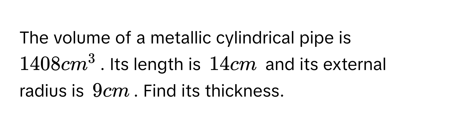 The volume of a metallic cylindrical pipe is $1408 cm^3$. Its length is $14 cm$ and its external radius is $9 cm$. Find its thickness.