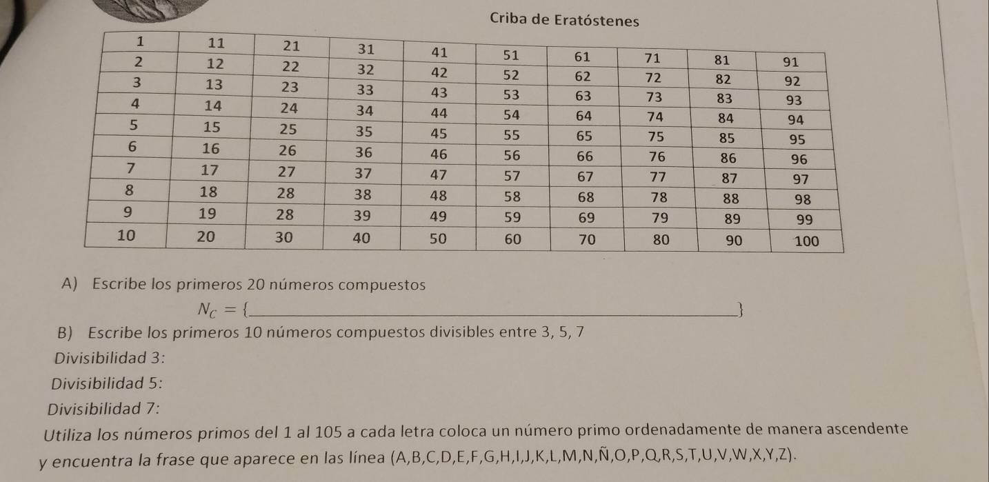 Criba de Eratóstenes 
A) Escribe los primeros 20 números compuestos
N_C= _ 
 
B) Escribe los primeros 10 números compuestos divisibles entre 3, 5, 7
Divisibilidad 3 : 
Divisibilidad 5 : 
Divisibilidad 7 : 
Utiliza los números primos del 1 al 105 a cada letra coloca un número primo ordenadamente de manera ascendente 
y encuentra la frase que aparece en las línea (A, B, C, D, E, F, G, H,I,J,K,L,M,N,Ñ ,O,P,Q,R,S,T,U,V,W,X,Y,Z).