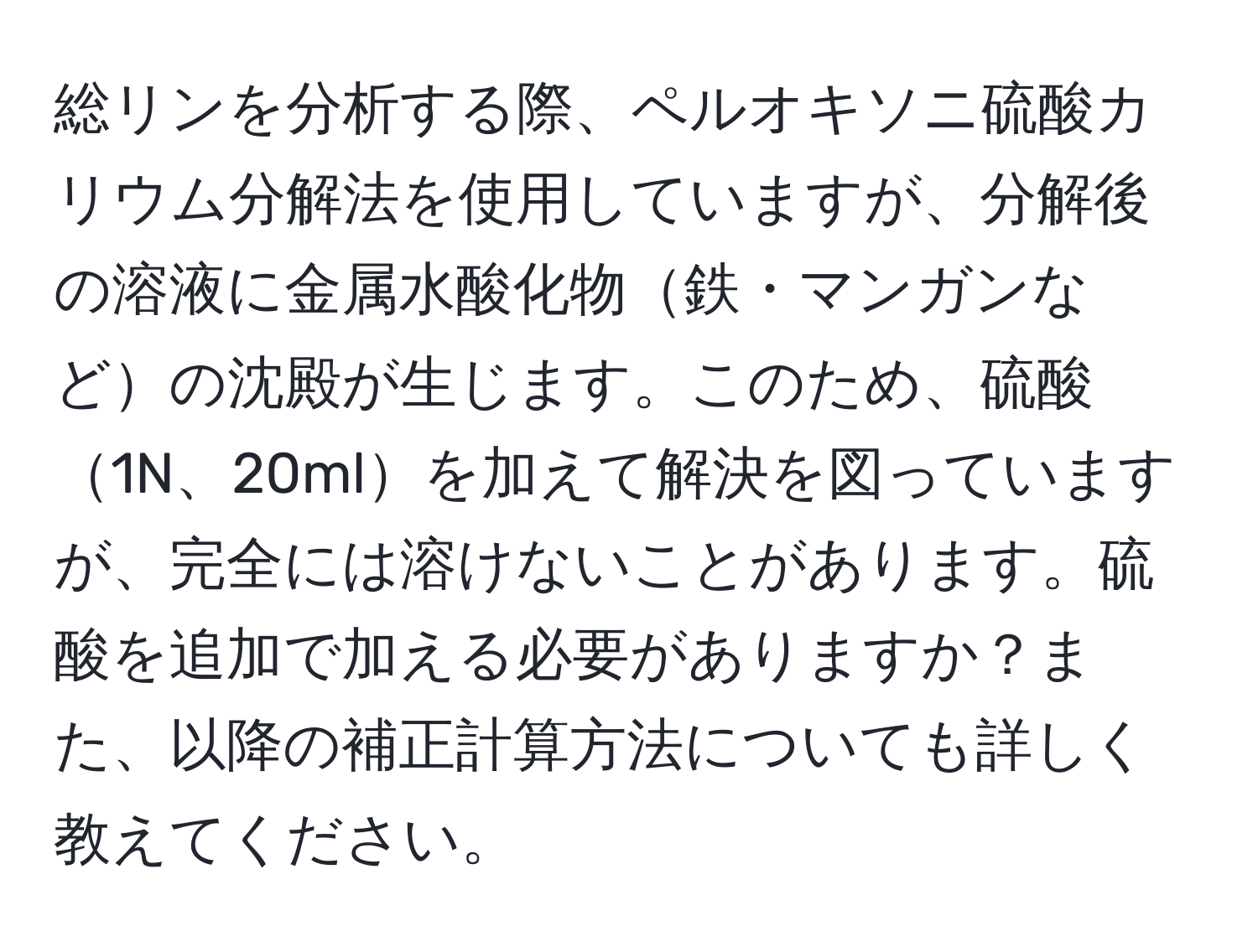 総リンを分析する際、ペルオキソニ硫酸カリウム分解法を使用していますが、分解後の溶液に金属水酸化物鉄・マンガンなどの沈殿が生じます。このため、硫酸1N、20mlを加えて解決を図っていますが、完全には溶けないことがあります。硫酸を追加で加える必要がありますか？また、以降の補正計算方法についても詳しく教えてください。