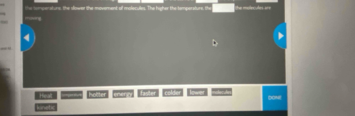 a
the temperature, the slower the movement of molecules. The higher the temperature, the the molecules are
moving
a M
Heat temperature hotter energy faster colder lower molecules DONE
kinetic