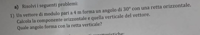 Risolvi i seguenti problemi: 
1) Un vettore di modulo pari a 4 m forma un angolo di 30° con una retta orizzontale. 
Calcola la componente orizzontale e quella verticale del vettore. 
Quale angolo forma con la retta verticale? 
stiche: