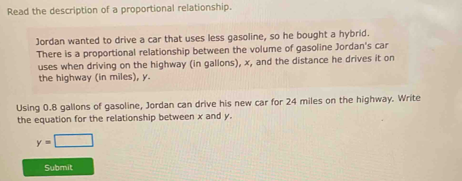 Read the description of a proportional relationship. 
Jordan wanted to drive a car that uses less gasoline, so he bought a hybrid. 
There is a proportional relationship between the volume of gasoline Jordan's car 
uses when driving on the highway (in gallons), x, and the distance he drives it on 
the highway (in miles), y. 
Using 0.8 gallons of gasoline, Jordan can drive his new car for 24 miles on the highway. Write 
the equation for the relationship between x and y.
y=□
Submit