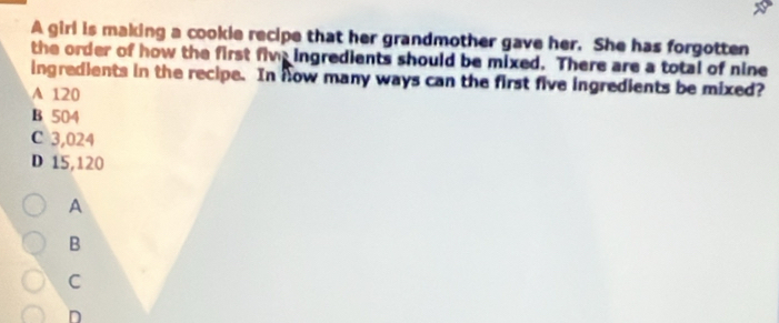 A girl is making a cookie recipe that her grandmother gave her. She has forgotten
the order of how the first five ingredients should be mixed. There are a total of nine
ingredients in the recipe. In how many ways can the first five ingredients be mixed?
A 120
B 504
C 3,024
D 15,120
A
B
C
D