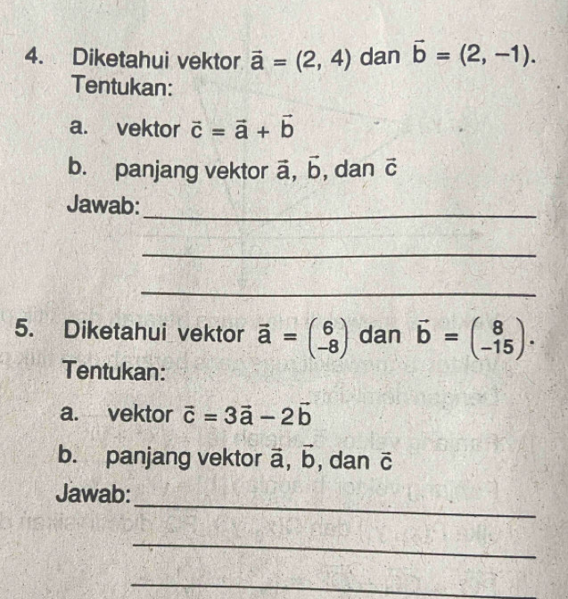 Diketahui vektor vector a=(2,4) dan vector b=(2,-1). 
Tentukan: 
a. vektor vector c=vector a+vector b
b. panjang vektor vector a, vector b , dan vector C
Jawab: 
_ 
_ 
_ 
5. Diketahui vektor vector a=beginpmatrix 6 -8endpmatrix dan vector b=beginpmatrix 8 -15endpmatrix. 
Tentukan: 
a. vektor vector c=3vector a-2vector b
b. panjang vektor vector a, vector b , dan vector C
_ 
Jawab: 
_ 
_