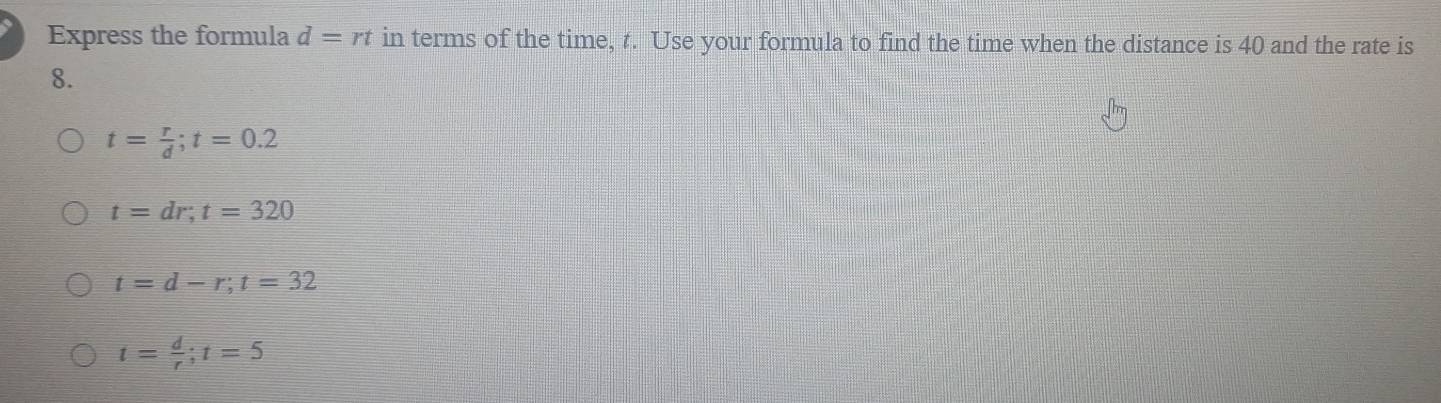 Express the formula d=rt in terms of the time, t. Use your formula to find the time when the distance is 40 and the rate is
8.
t= r/d ; t=0.2
t=dr; t=320
t=d-r; t=32
t= d/r ; t=5