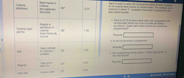 Biancheria in dopo le qualí si vuole che il programma abbia termine. Il numevo
di ore insento deve essère un numero intero. Per esempie, se si
inserisce il valore '5', la lavatrice terminerà il programma 5 ore
dopo averío avviato
Sono le 22.35 di sera e Sara vuole che il programma che
ha impostato termini tra le seí e le sette del mamino
successivo. Quale valore deve insenre per la partenza
programmata?
Risposta
A che ora terminerá il programma?
Risposta
che ora iniziera? Se il programma che ha scelto è 'Colone ogni giomo", a
Risposta
a P recedente  Succeshe