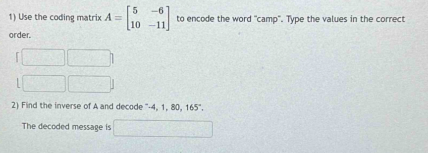 Use the coding matrix A=beginbmatrix 5&-6 10&-11endbmatrix to encode the word 'camp''. Type the values in the correct 
order. 
2) Find the inverse of A and decode "-4, 1, 80, 165''. 
The decoded message is