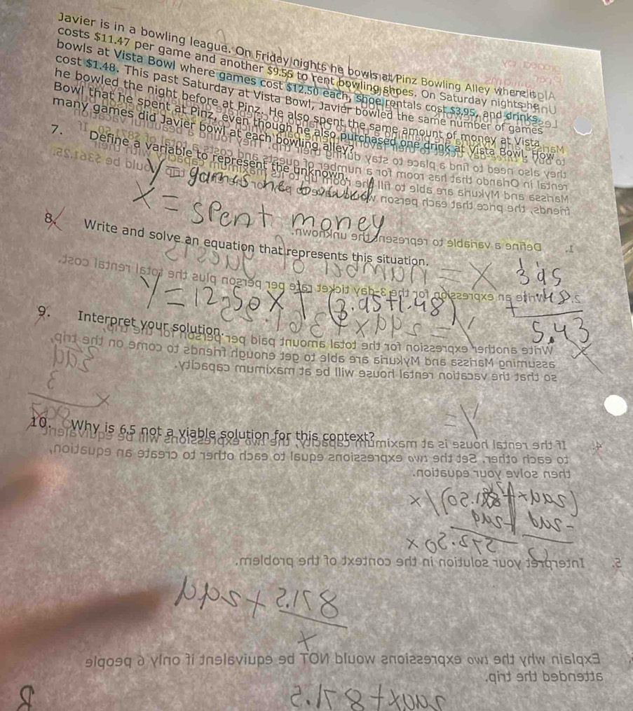 Javier is in a bowling league. On Friday nights he bowls at Pinz Bowling Alley wherelito
costs $11.47 per game and another $9.55 to rent bowling shoes. On Saturday nights he
bowls at Vista Bowl where games cost $12.50 each, shoe rentals cost $3.95, and drinks
cost $1.48. This past Saturday at Vista Bowl, Javier bowled the same number of games
he bowled the night before at Pinz. He also spent the same amount of money at Vist is
Bowl that he spent at Pinz, even though he also purchased one drin
many games did Javier bowl at each bowling
as.r३ɛ¢ ɘd
7. Define a variable to represer 9dmun 5 10t m001 2r16rd obrsh0 ni Isne 
O γs½2 of 9ɔ6lq 6 bríl of b9ən oels γar
Illit of slds 9s shuxyM bas sezhsM
w n0219q dɔs9 1ord song srd abnsh 
8 Write and solve an equation that represents this situation.
9n1 n9291991 of 9ldssv5 9π90 ,1
1200 1stn97 lstot ent zulq no219q 199 9161 f9 blt vsb-8edt 10t aoiz2919x3 ns 9th
9. Interpret your solution * of ho219q 799 bi5q tn0om6 1stot 9rt 70t noi22919x9 hertons 9thW
ght srft no smop of abnght dpuons tep of 9lds 916 siuxyM bas szznsM pnimuzes
Yi56q6ɔ mumixsm ts 9d lliw szuod lstne noitsɔsv srit fsrt o2
10. Why is 6.5 not a viable solution for this context?
múmixsm 1s zi suód Istn91 9dź 71
nsrito dɔ69 of Isups anoiz291qxs w srit 192 nsrito rɔ59 of
noitsupθ 1wογ evlo2 n9d
meld01q 9dt to 3xətn0ɔ 9t ni noitulo2 10οy 191019tn1
ɘlqosq δ γίπо 7i nɘlsviups 9d TON bluow гnоiгг91qxɘ owɪ 9dt γdw nislqx3
.qiht srd bebnetts