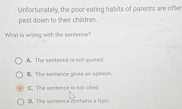 Unfortunately, the poor eating habits of parents are ofter
past down to their children.
What is wrong with the sentence?
A. The sentence is not quoted.
B. The sentence gives an opinion.
C. The sentence is not cited.
D. The sentence contains a typo.