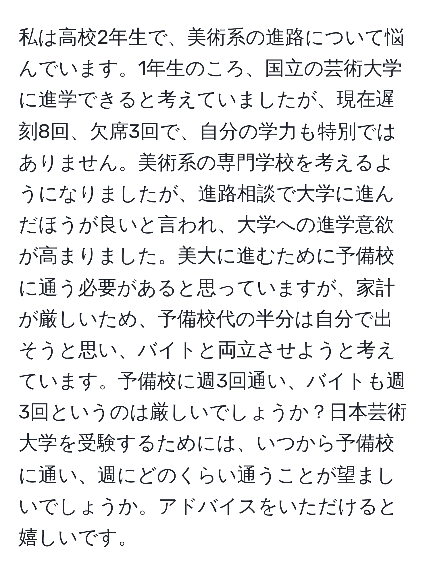 私は高校2年生で、美術系の進路について悩んでいます。1年生のころ、国立の芸術大学に進学できると考えていましたが、現在遅刻8回、欠席3回で、自分の学力も特別ではありません。美術系の専門学校を考えるようになりましたが、進路相談で大学に進んだほうが良いと言われ、大学への進学意欲が高まりました。美大に進むために予備校に通う必要があると思っていますが、家計が厳しいため、予備校代の半分は自分で出そうと思い、バイトと両立させようと考えています。予備校に週3回通い、バイトも週3回というのは厳しいでしょうか？日本芸術大学を受験するためには、いつから予備校に通い、週にどのくらい通うことが望ましいでしょうか。アドバイスをいただけると嬉しいです。