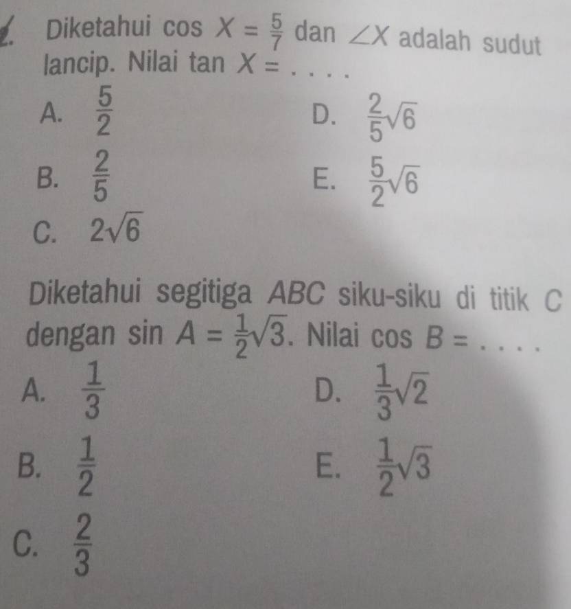 Diketahui cos X= 5/7  dan ∠ X adalah sudut
lancip. Nilai tan X=... _
A.  5/2   2/5 sqrt(6)
D.
B.  2/5   5/2 sqrt(6)
E.
C. 2sqrt(6)
Diketahui segitiga ABC siku-siku di titik C
dengan sin A= 1/2 sqrt(3). Nilai cos B= _
A.  1/3  D.  1/3 sqrt(2)
B.  1/2   1/2 sqrt(3)
E.
C.  2/3 