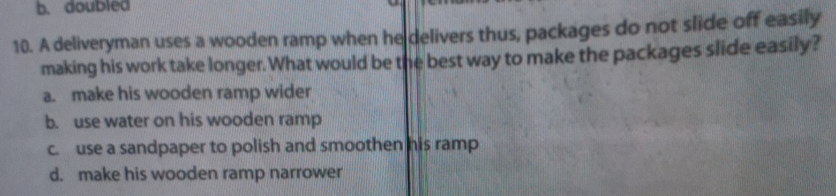 b. doubled
10. A deliveryman uses a wooden ramp when he delivers thus, packages do not slide off easily
making his work take longer. What would be the best way to make the packages slide easily?
a. make his wooden ramp wider
b. use water on his wooden ramp
c. use a sandpaper to polish and smoothen his ramp
d. make his wooden ramp narrower