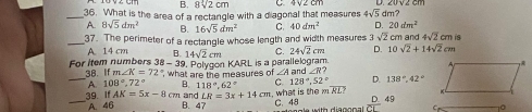 B. 8sqrt(2)cm C4V2 cm
_36. What is the area of a rectangle with a diagonal that measures 4sqrt(5) dm?
A. 8sqrt(5)dm^2 B. 16sqrt(5)dm^2 C. 40dm^2 D. 20dm^2
_37. The perimeter of a rectangle whose length and width measures 3sqrt(2) m and 4sqrt(2)cmis
A. 14 cm B. 14sqrt(2)cm C. 24sqrt(2)cm D. 10sqrt(2)+14sqrt(2)cm
-39 . Polygon KARL is a parallelogram.
_For Item numbers 38 38. If m∠ K=72° , what are the measures of ∠ A and ∠ R? D. 138°, 42°
A. 108°, 72° B. 118°. 62° C. 128°, 52°
39. ifAK=5x-8 cn and LR=3x+14cm , what is the overline RL?
_A. 46 B. 47 C. 48 D. 49
C 10