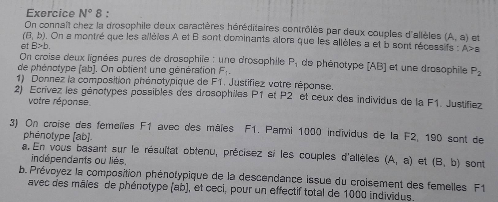 Exercice N°8 : 
On connaît chez la drosophile deux caractères héréditaires contrôlés par deux couples d'allèles (A,a) et
(B,b). On a montré que les allèles A et B sont dominants alors que les allèles a et b sont récessifs : A>a
et B>b. 
On croise deux lignées pures de drosophile : une drosophile P_1 de phénotype [ AB ] et une drosophile 
de phénotype [ ab ]. On obtient une génération F_1. P_2
1) Donnez la composition phénotypique de F1. Justifiez votre réponse. 
2) Ecrivez les génotypes possibles des drosophiles P1 et P2 et ceux des individus de la F1. Justifiez 
votre réponse. 
3) On croise des femelles F1 avec des mâles F1. Parmi 1000 individus de la F2, 190 sont de 
phénotype [ ab ]. 
a. En vous basant sur le résultat obtenu, précisez si les couples d'allèles (A,a) et (B,b) sont 
indépendants ou liés. 
b. Prévoyez la composition phénotypique de la descendance issue du croisement des femelles F1
avec des mâles de phénotype la b], et ceci, pour un effectif total de 1000 individus.