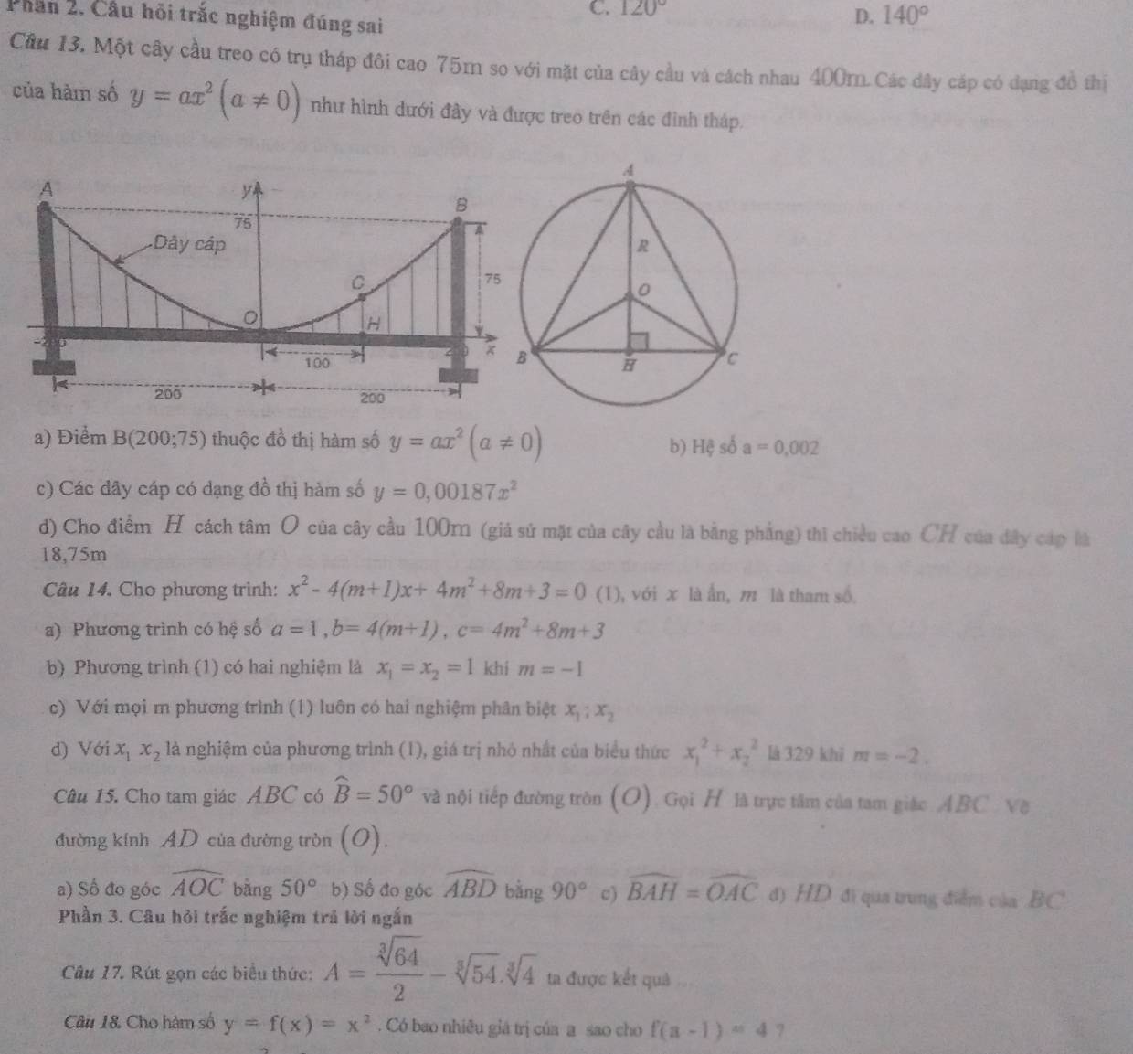 C. 120°
Phân 2. Câu hồi trắc nghiệm đúng sai
D. 140°
Câu 13. Một cây cầu treo có trụ tháp đôi cao 75m so với mặt của cây cầu và cách nhau 400mn. Các dây cáp có dạng đồ thị
của hàm số y=ax^2(a!= 0) như hình dưới đây và được treo trên các đình tháp.
A
y
B
75
a
Dây cáp 
C
75
H
-2
100 
|< 200
200
a) Điểm B(200;75) thuộc đồ thị hàm số y=ax^2(a!= 0)
b) H_y^(aso^i)a=0.002
c) Các dây cáp có dạng đồ thị hàm số y=0,00187x^2
d) Cho điểm H cách tâm O của cây cầu 100m (giả sử mặt của cây cầu là bằng phẳng) thì chiều cao CH của đây cáp là
18,75m
Câu 14. Cho phương trình: x^2-4(m+1)x+4m^2+8m+3=0 (1), với x là ẫn, m là tham số.
a) Phương trình có hệ số a=1,b=4(m+1),c=4m^2+8m+3
b) Phương trình (1) có hai nghiệm là x_1=x_2=1 khí m=-1
c) Với mọi m phương trình (1) luôn có hai nghiệm phân biệt x_1;x_2
d) Với x_1x_2 là nghiệm của phương trình (1), giá trị nhỏ nhất của biểu thức x_1^(2+x_2^2 là 329 khī m=-2.
Câu 15. Cho tam giác ABC có widehat B)=50° và nội tiếp đường tròn (O). Gọi H là trực tâm của tam giác ABC Về
đường kính AD của đường tròn (O).
a) Số đo góc widehat AOC bằng 50° b) Số đo góc widehat ABD bằng 90° c) widehat BAH=widehat OAC đ) HD đi qua trung điểm của BC
Phần 3. Câu hỏi trắc nghiệm trả lời ngắn
Câu 17. Rút gọn các biểu thức: A= sqrt[3](64)/2 -sqrt[3](54).sqrt[3](4) ta được kết quả
Câu 18. Cho hàm số y=f(x)=x^2. Có bao nhiều giá trị của a sao cho f(a-1)=4 7